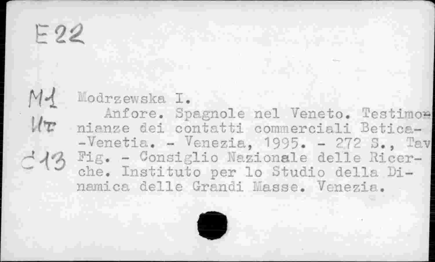 ﻿E2ž>
N4
Ut
Aodrzev.ska I.
Anfore. Spagnole nel Veneto. Testimo nianze del contatti comraerciali Betica--Venetia. - Venezia, 1995. - 272 5., Ta Pig. - Consiglio Nazionale delie Ricer-che. Institute per lo Studio della Di-namica delle Grandi Liasse. Venezia.